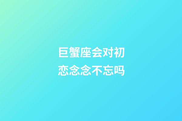 巨蟹座会对初恋念念不忘吗-第1张-星座运势-玄机派