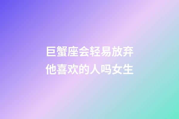 巨蟹座会轻易放弃他喜欢的人吗女生-第1张-星座运势-玄机派