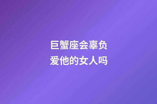 巨蟹座会辜负爱他的女人吗-第1张-星座运势-玄机派