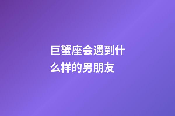 巨蟹座会遇到什么样的男朋友-第1张-星座运势-玄机派