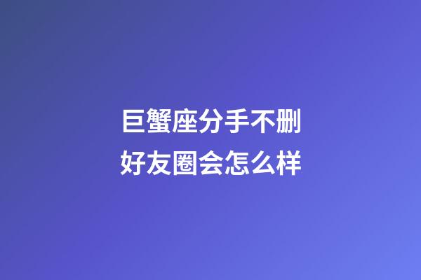 巨蟹座分手不删好友圈会怎么样-第1张-星座运势-玄机派
