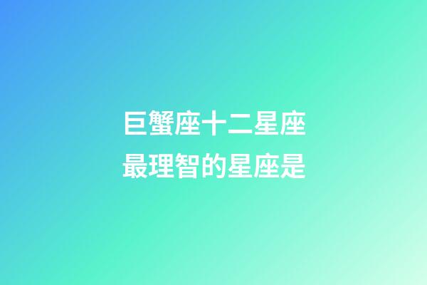 巨蟹座十二星座最理智的星座是-第1张-星座运势-玄机派