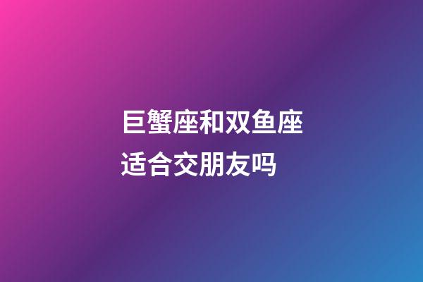 巨蟹座和双鱼座适合交朋友吗-第1张-星座运势-玄机派