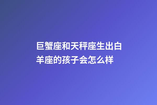 巨蟹座和天秤座生出白羊座的孩子会怎么样-第1张-星座运势-玄机派