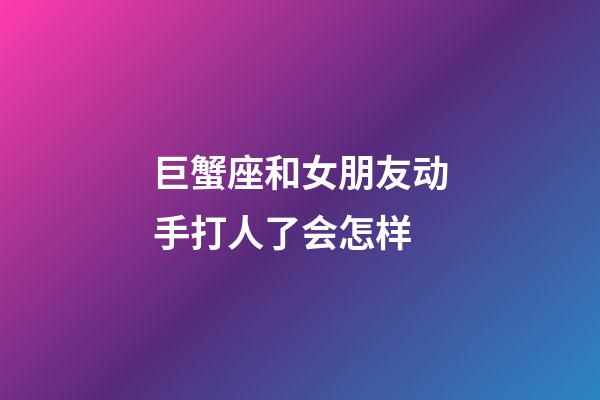 巨蟹座和女朋友动手打人了会怎样