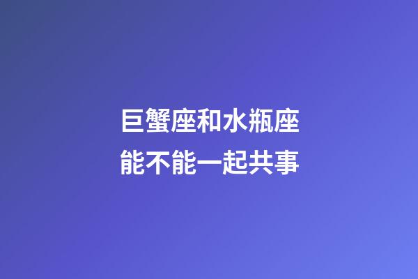 巨蟹座和水瓶座能不能一起共事-第1张-星座运势-玄机派