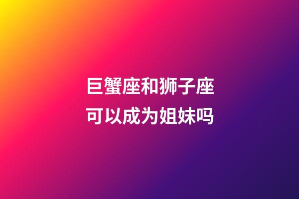 巨蟹座和狮子座可以成为姐妹吗-第1张-星座运势-玄机派
