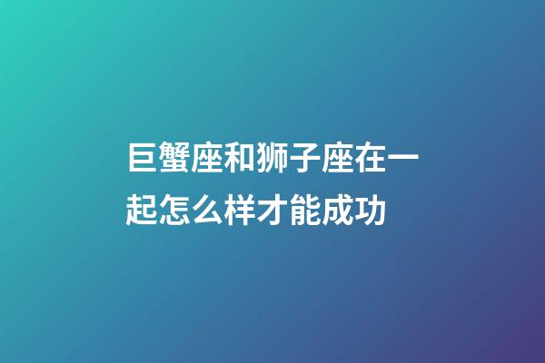 巨蟹座和狮子座在一起怎么样才能成功-第1张-星座运势-玄机派