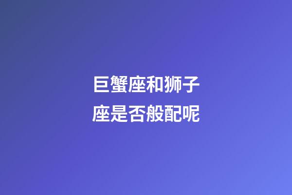 巨蟹座和狮子座是否般配呢-第1张-星座运势-玄机派