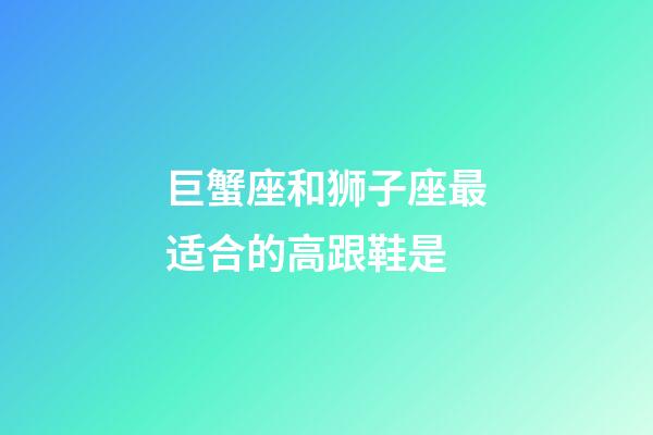 巨蟹座和狮子座最适合的高跟鞋是-第1张-星座运势-玄机派