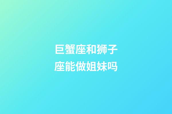 巨蟹座和狮子座能做姐妹吗