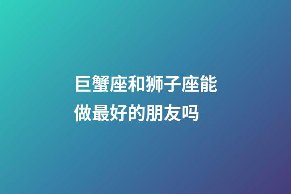 巨蟹座和狮子座能做最好的朋友吗-第1张-星座运势-玄机派