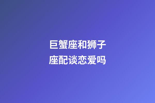 巨蟹座和狮子座配谈恋爱吗-第1张-星座运势-玄机派