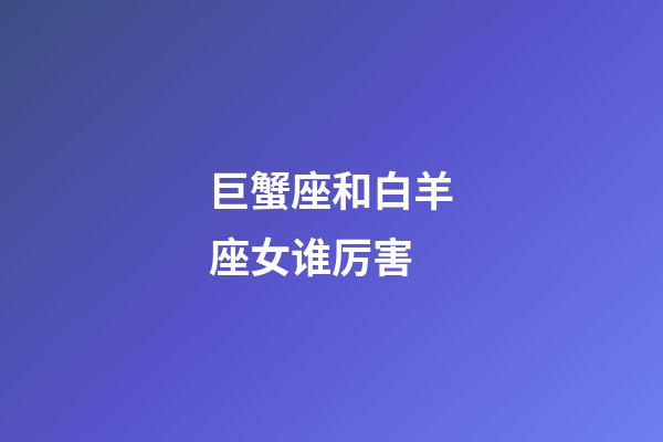 巨蟹座和白羊座女谁厉害-第1张-星座运势-玄机派