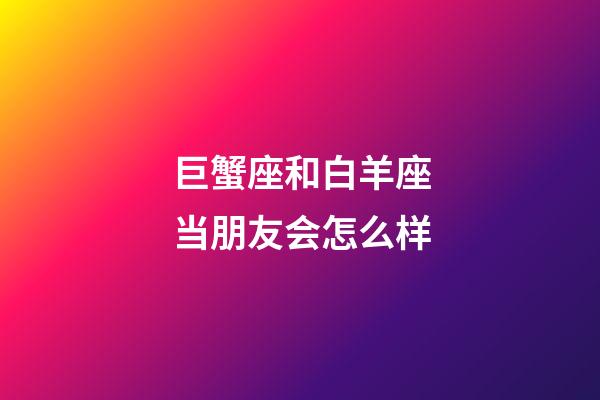 巨蟹座和白羊座当朋友会怎么样-第1张-星座运势-玄机派