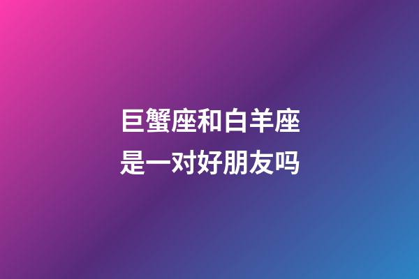 巨蟹座和白羊座是一对好朋友吗-第1张-星座运势-玄机派