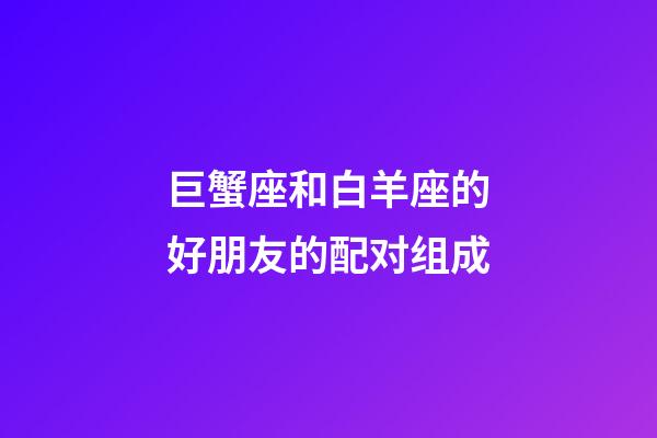 巨蟹座和白羊座的好朋友的配对组成-第1张-星座运势-玄机派