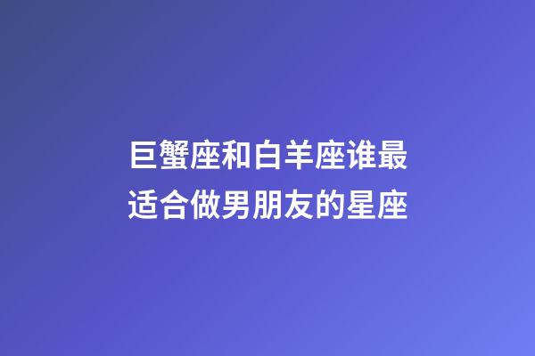 巨蟹座和白羊座谁最适合做男朋友的星座-第1张-星座运势-玄机派