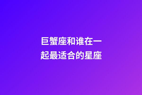 巨蟹座和谁在一起最适合的星座-第1张-星座运势-玄机派