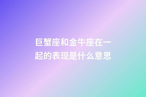 巨蟹座和金牛座在一起的表现是什么意思-第1张-星座运势-玄机派