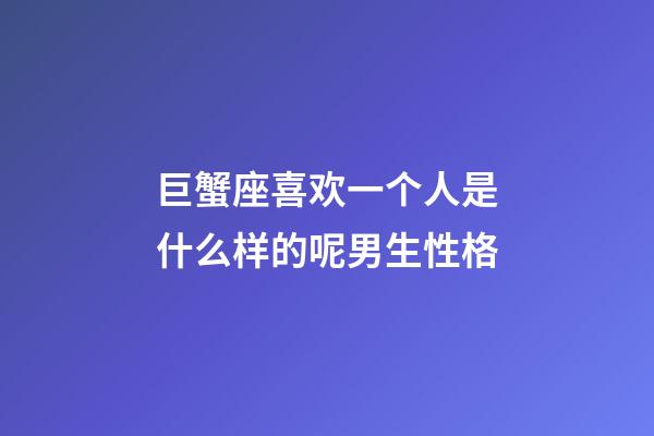 巨蟹座喜欢一个人是什么样的呢男生性格-第1张-星座运势-玄机派