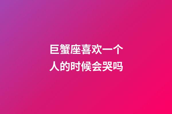 巨蟹座喜欢一个人的时候会哭吗-第1张-星座运势-玄机派