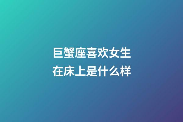 巨蟹座喜欢女生在床上是什么样-第1张-星座运势-玄机派