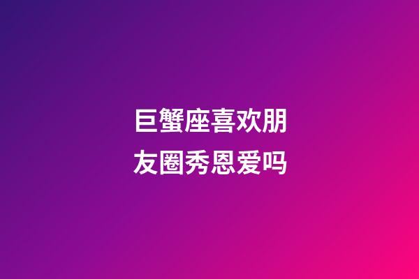 巨蟹座喜欢朋友圈秀恩爱吗