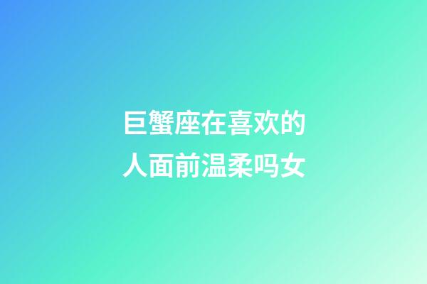 巨蟹座在喜欢的人面前温柔吗女-第1张-星座运势-玄机派