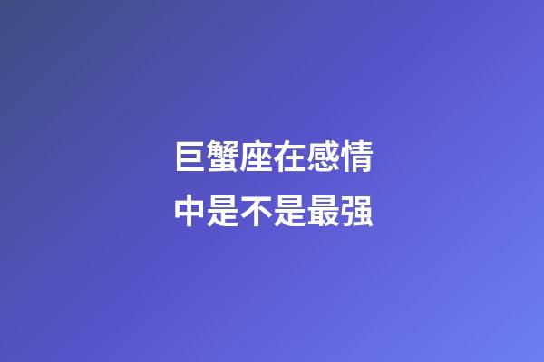 巨蟹座在感情中是不是最强-第1张-星座运势-玄机派