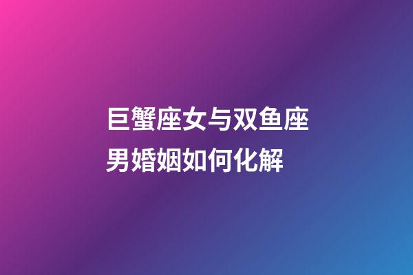 巨蟹座女与双鱼座男婚姻如何化解-第1张-星座运势-玄机派