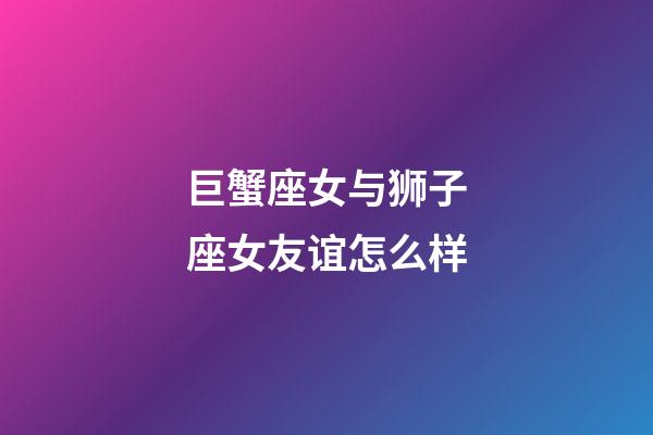 巨蟹座女与狮子座女友谊怎么样-第1张-星座运势-玄机派