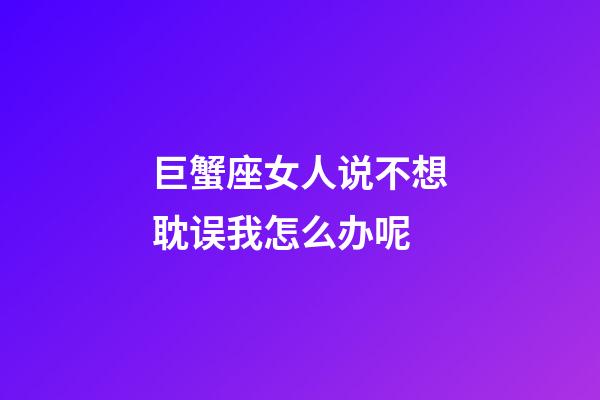 巨蟹座女人说不想耽误我怎么办呢