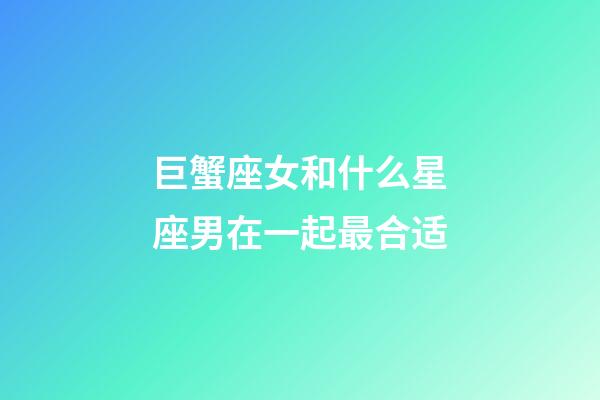 巨蟹座女和什么星座男在一起最合适-第1张-星座运势-玄机派