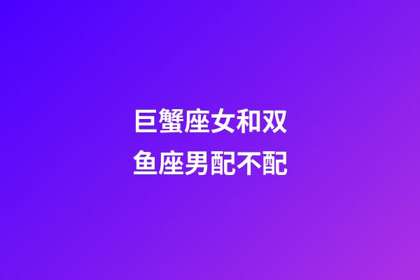 巨蟹座女和双鱼座男配不配-第1张-星座运势-玄机派