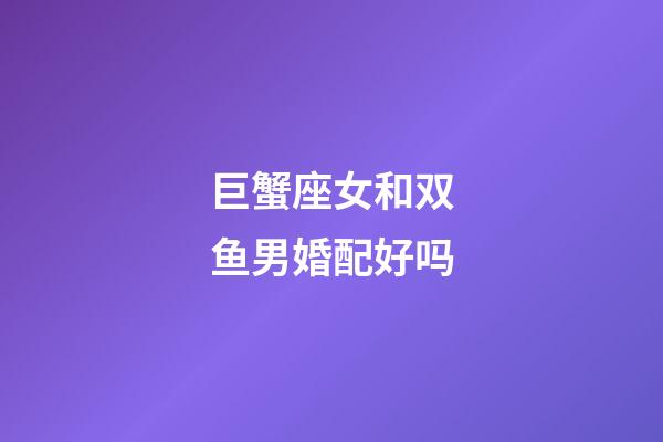 巨蟹座女和双鱼男婚配好吗-第1张-星座运势-玄机派