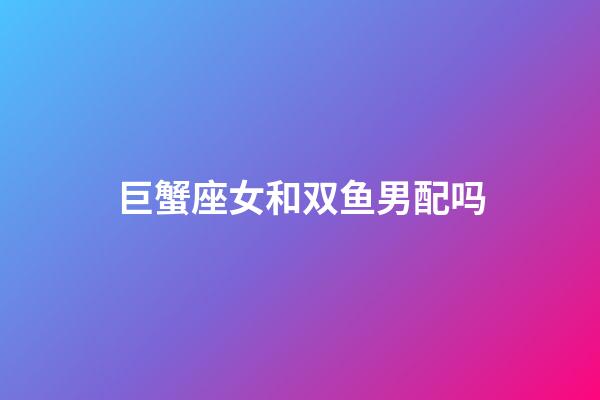 巨蟹座女和双鱼男配吗-第1张-星座运势-玄机派