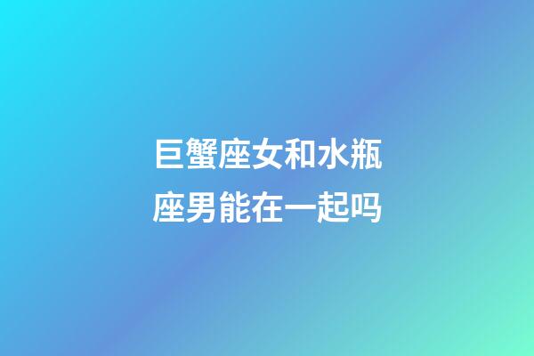 巨蟹座女和水瓶座男能在一起吗-第1张-星座运势-玄机派