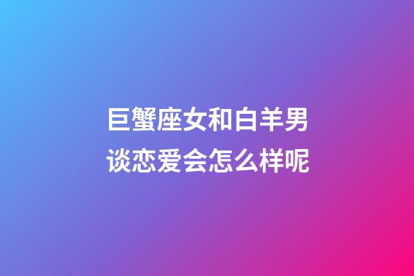 巨蟹座女和白羊男谈恋爱会怎么样呢-第1张-星座运势-玄机派