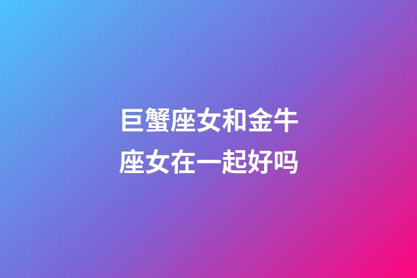 巨蟹座女和金牛座女在一起好吗-第1张-星座运势-玄机派