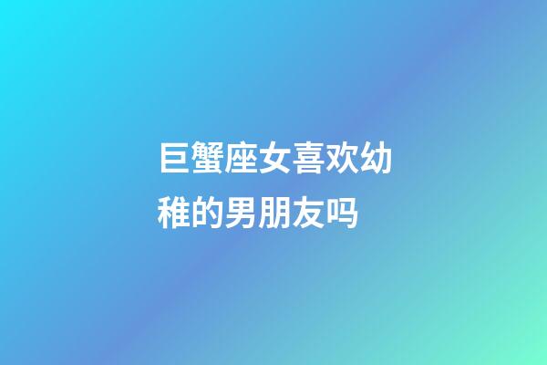 巨蟹座女喜欢幼稚的男朋友吗-第1张-星座运势-玄机派