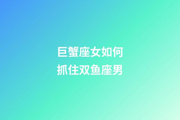 巨蟹座女如何抓住双鱼座男-第1张-星座运势-玄机派