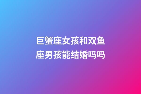 巨蟹座女孩和双鱼座男孩能结婚吗吗-第1张-星座运势-玄机派