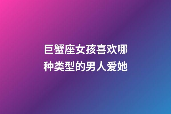 巨蟹座女孩喜欢哪种类型的男人爱她-第1张-星座运势-玄机派