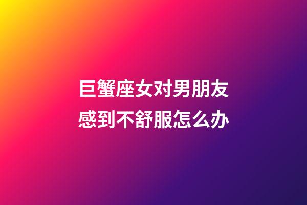 巨蟹座女对男朋友感到不舒服怎么办-第1张-星座运势-玄机派