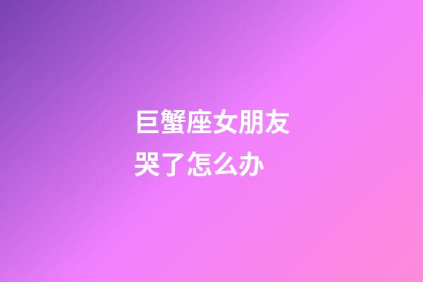 巨蟹座女朋友哭了怎么办-第1张-星座运势-玄机派