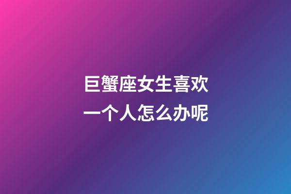 巨蟹座女生喜欢一个人怎么办呢-第1张-星座运势-玄机派