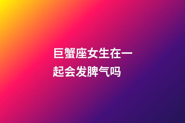 巨蟹座女生在一起会发脾气吗-第1张-星座运势-玄机派