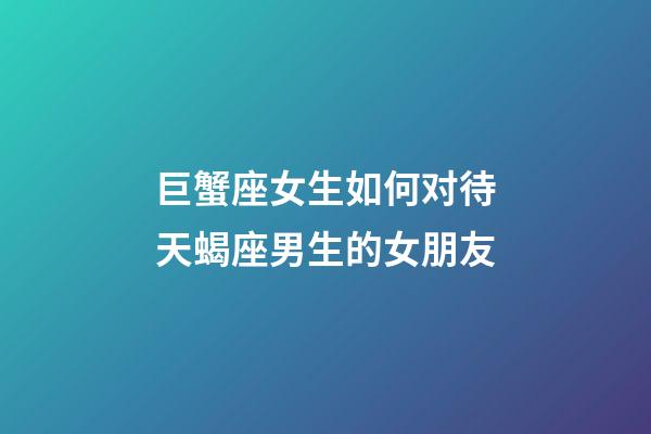 巨蟹座女生如何对待天蝎座男生的女朋友-第1张-星座运势-玄机派