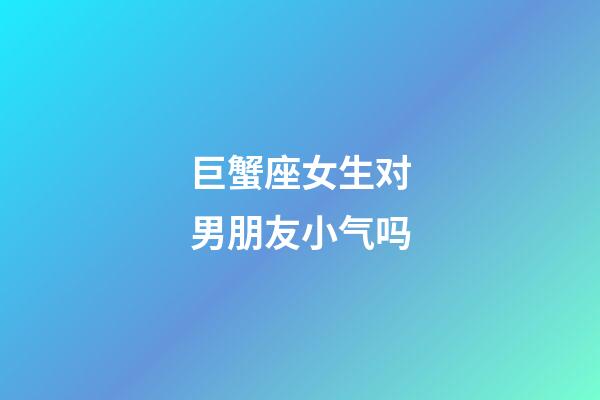 巨蟹座女生对男朋友小气吗-第1张-星座运势-玄机派